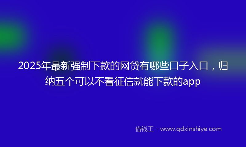 2025年最新强制下款的网贷有哪些口子入口，归纳五个可以不看征信就能下款的app