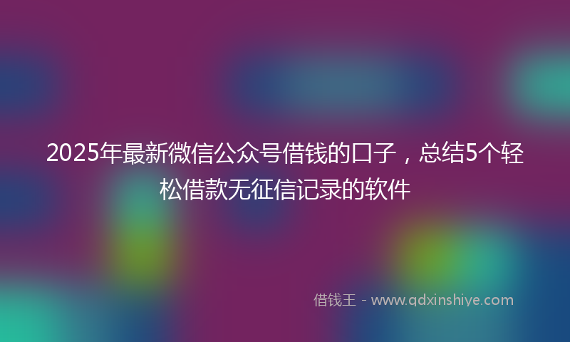 2025年最新微信公众号借钱的口子，总结5个轻松借款无征信记录的软件