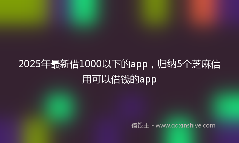 2025年最新借1000以下的app，归纳5个芝麻信用可以借钱的app