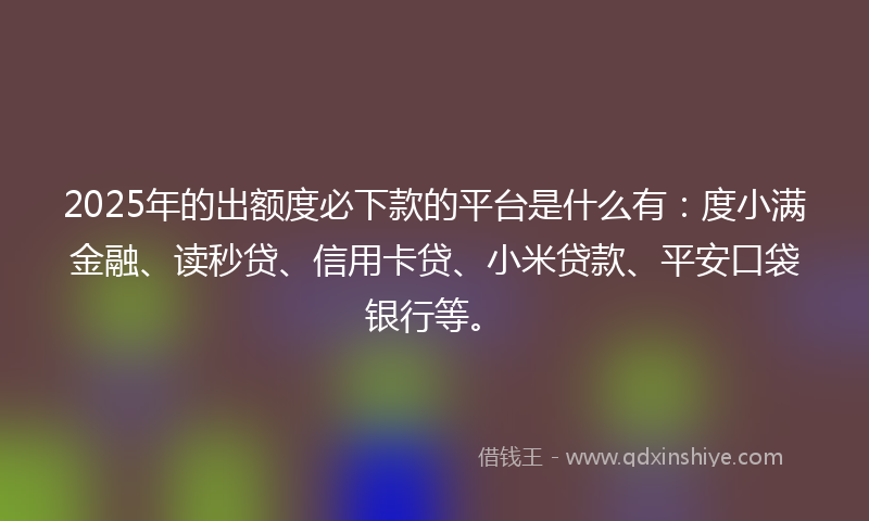 2025年的出额度必下款的平台是什么有：度小满金融、读秒贷、信用卡贷、小米贷款、平安口袋银行等。