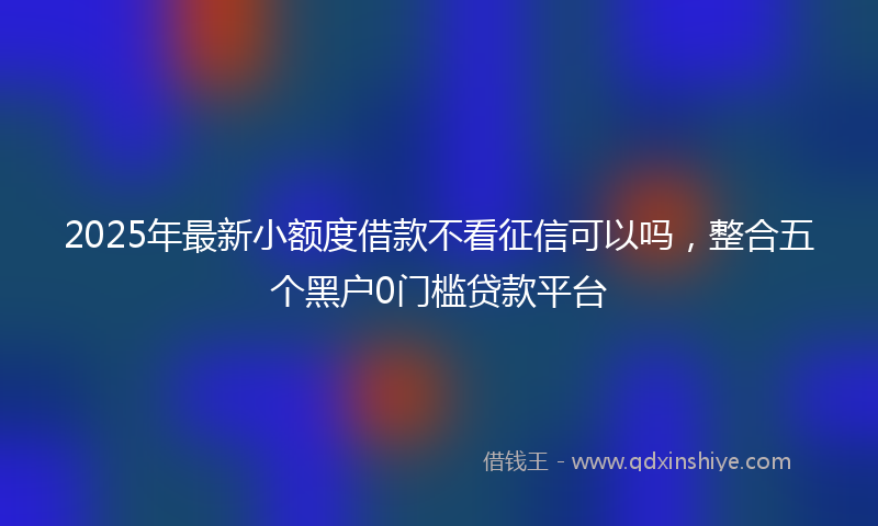 2025年最新小额度借款不看征信可以吗，整合五个黑户0门槛贷款平台