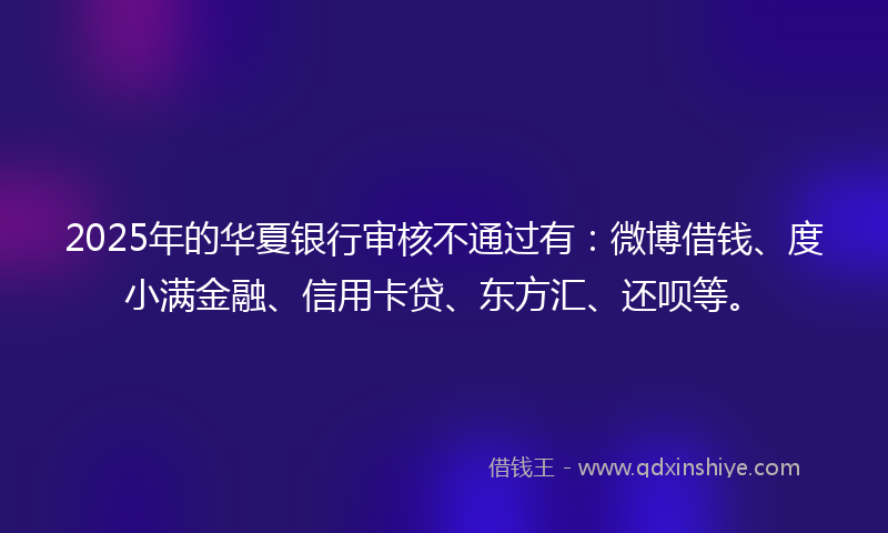 2025年的华夏银行审核不通过有：微博借钱、度小满金融、信用卡贷、东方汇、还呗等。