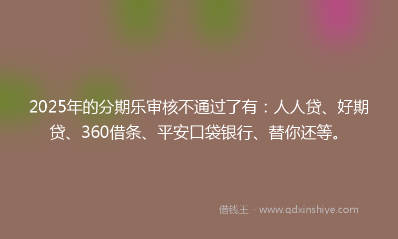2025年的分期乐审核不通过了有：人人贷、好期贷、360借条、平安口袋银行、替你还等。