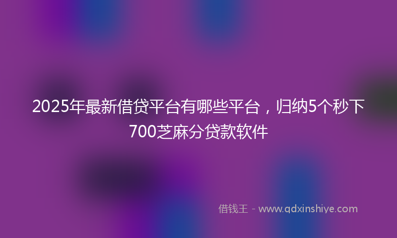 2025年最新借贷平台有哪些平台，归纳5个秒下700芝麻分贷款软件