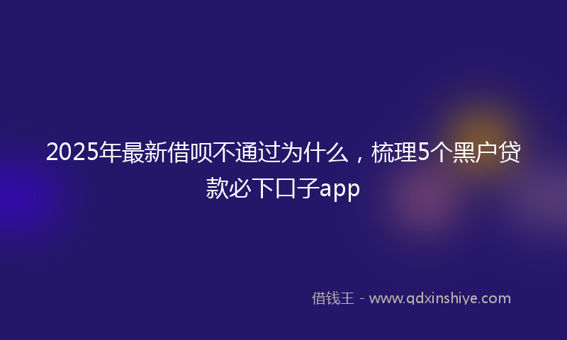 2025年最新借呗不通过为什么，梳理5个黑户贷款必下口子app