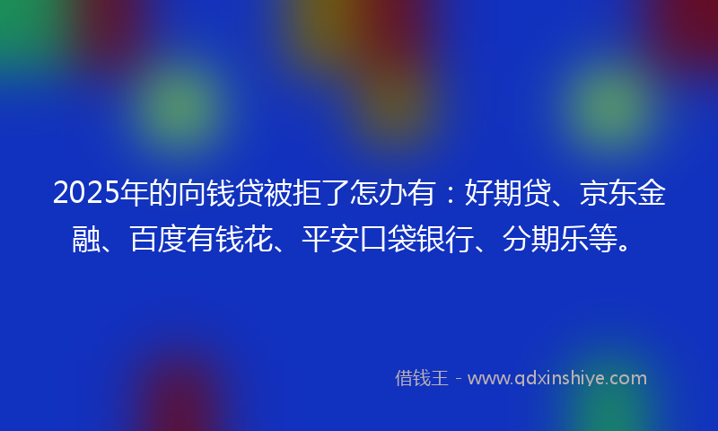 2025年的向钱贷被拒了怎办有：好期贷、京东金融、百度有钱花、平安口袋银行、分期乐等。