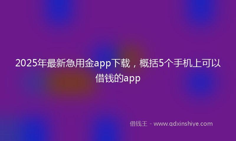 2025年最新急用金app下载，概括5个手机上可以借钱的app