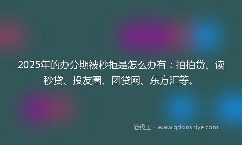 2025年的办分期被秒拒是怎么办有：拍拍贷、读秒贷、投友圈、团贷网、东方汇等。
