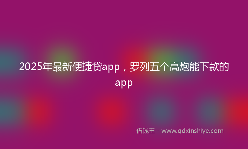 2025年最新便捷贷app，罗列五个高炮能下款的app