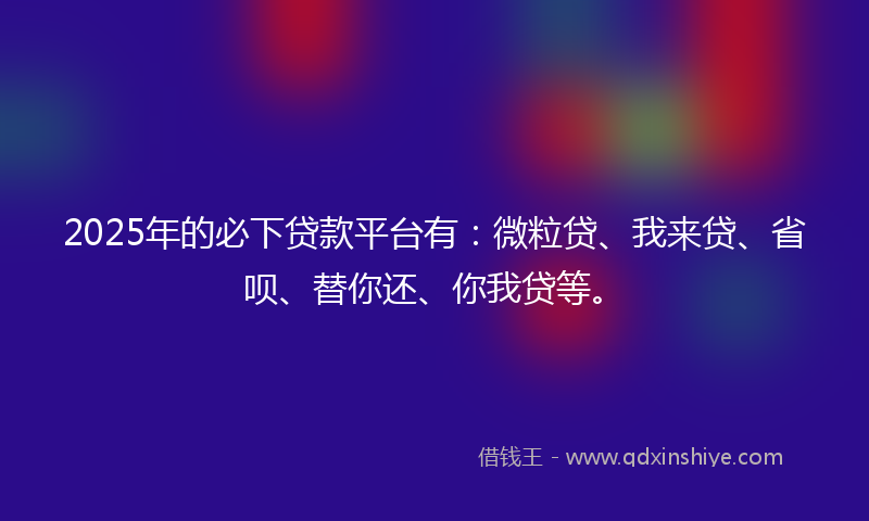 2025年的必下贷款平台有：微粒贷、我来贷、省呗、替你还、你我贷等。