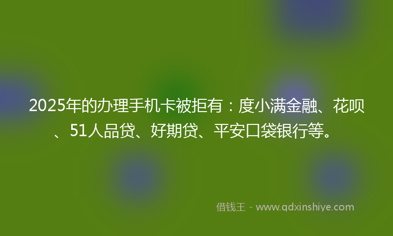 2025年的办理手机卡被拒有：度小满金融、花呗、51人品贷、好期贷、平安口袋银行等。