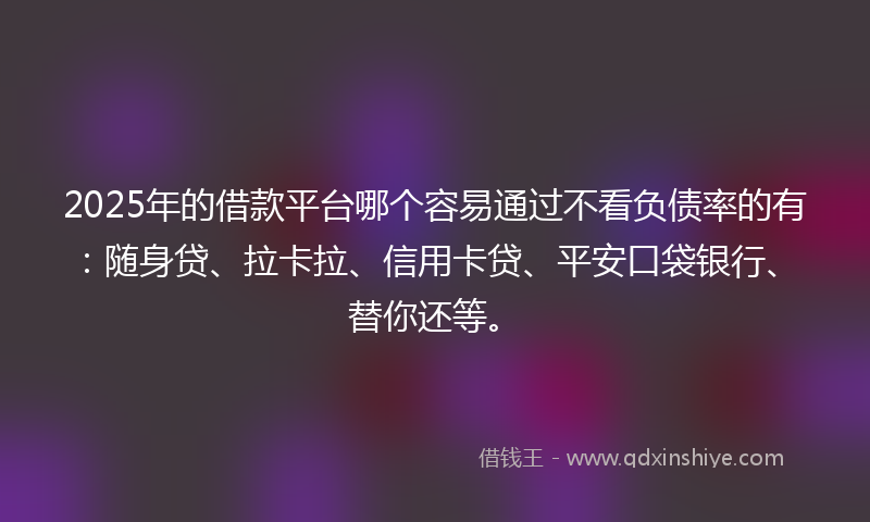2025年的借款平台哪个容易通过不看负债率的有：随身贷、拉卡拉、信用卡贷、平安口袋银行、替你还等。