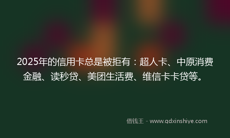 2025年的信用卡总是被拒有：超人卡、中原消费金融、读秒贷、美团生活费、维信卡卡贷等。