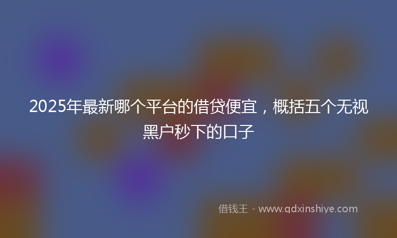2025年最新哪个平台的借贷便宜，概括五个无视黑户秒下的口子