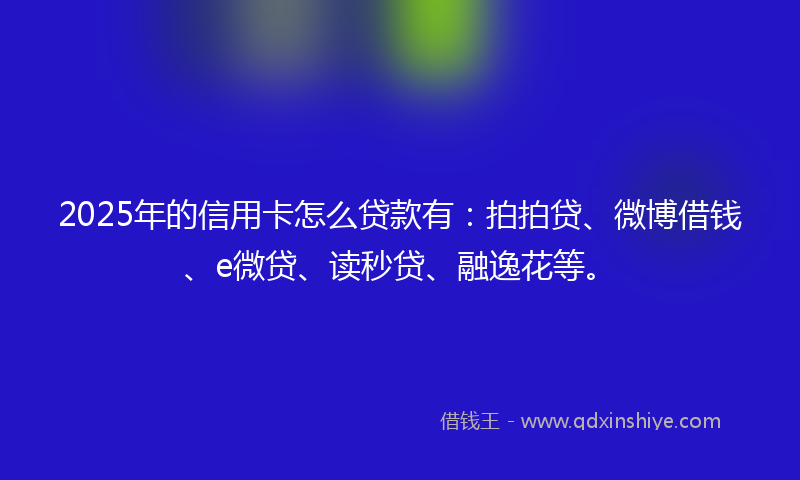 2025年的信用卡怎么贷款有：拍拍贷、微博借钱、e微贷、读秒贷、融逸花等。