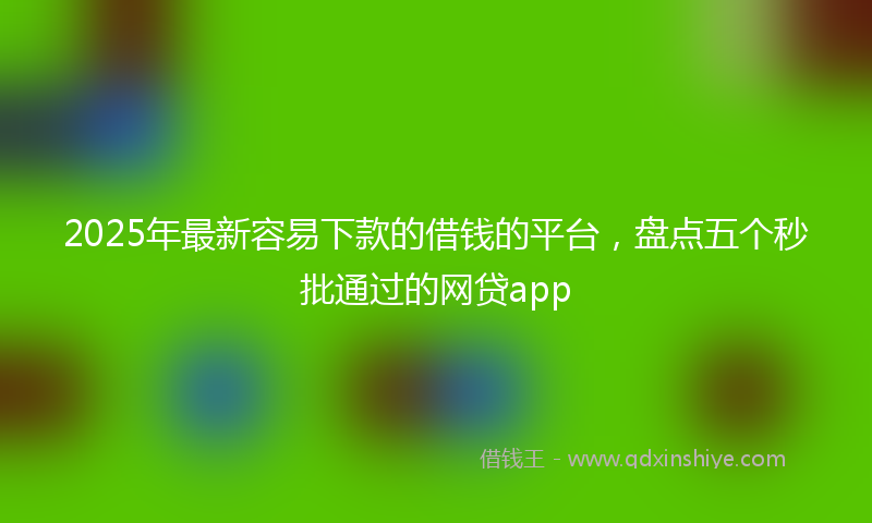 2025年最新容易下款的借钱的平台，盘点五个秒批通过的网贷app