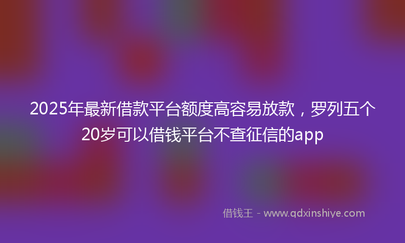 2025年最新借款平台额度高容易放款，罗列五个20岁可以借钱平台不查征信的app