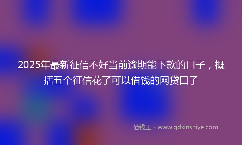 2025年最新征信不好当前逾期能下款的口子，概括五个征信花了可以借钱的网贷口子
