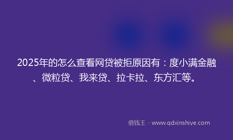 2025年的怎么查看网贷被拒原因有：度小满金融、微粒贷、我来贷、拉卡拉、东方汇等。