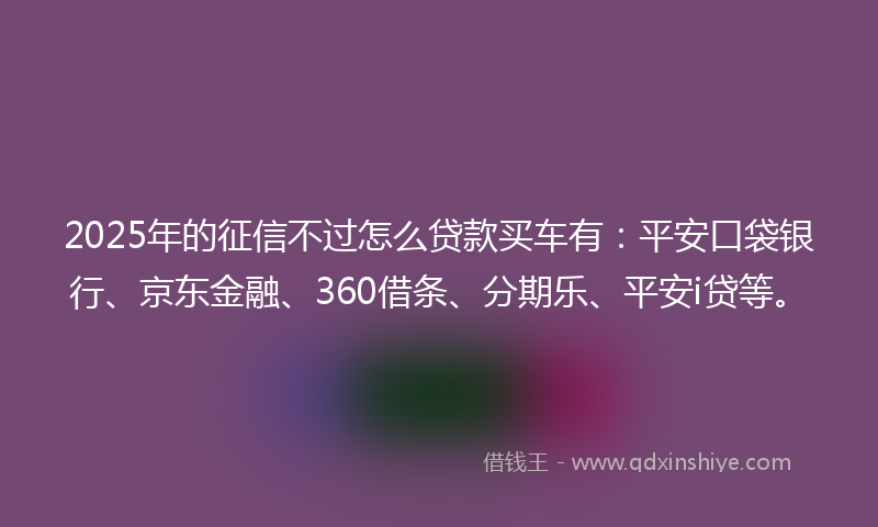 2025年的征信不过怎么贷款买车有：平安口袋银行、京东金融、360借条、分期乐、平安i贷等。