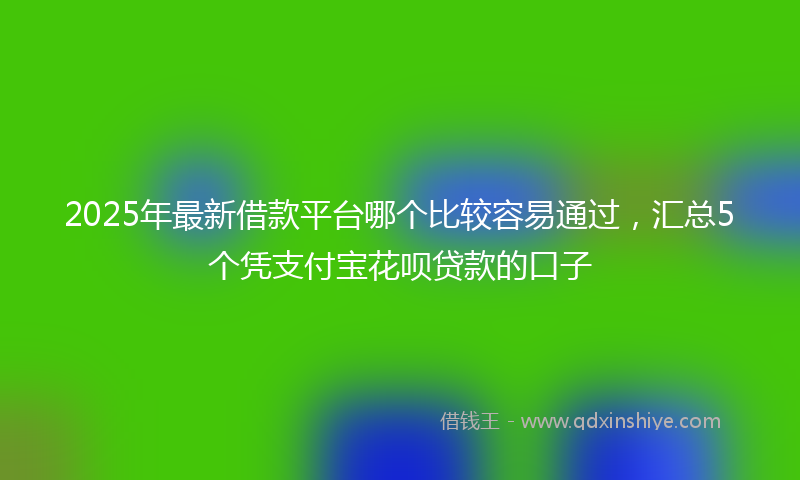 2025年最新借款平台哪个比较容易通过，汇总5个凭支付宝花呗贷款的口子