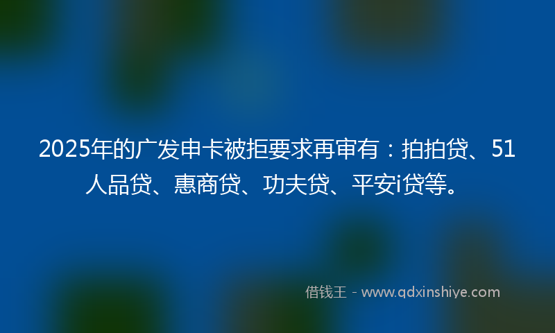 2025年的广发申卡被拒要求再审有：拍拍贷、51人品贷、惠商贷、功夫贷、平安i贷等。