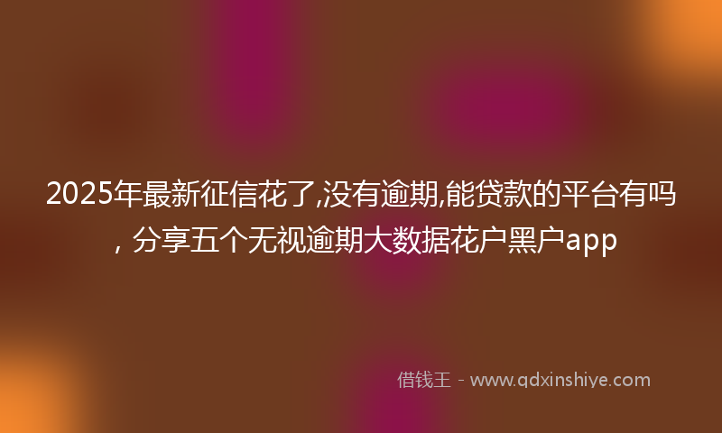 2025年最新征信花了,没有逾期,能贷款的平台有吗，分享五个无视逾期大数据花户黑户app