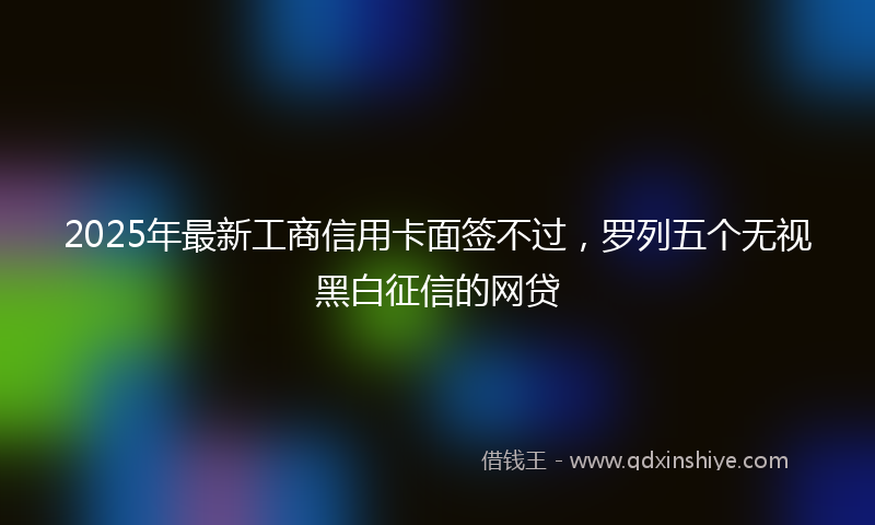 2025年最新工商信用卡面签不过，罗列五个无视黑白征信的网贷