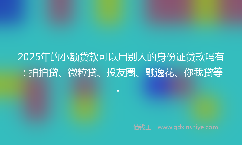 2025年的小额贷款可以用别人的身份证贷款吗有：拍拍贷、微粒贷、投友圈、融逸花、你我贷等。