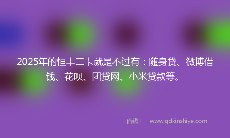 2025年的恒丰二卡就是不过有：随身贷、微博借钱、花呗、团贷网、小米贷款等。