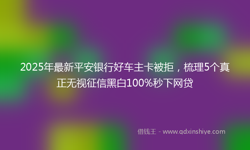 2025年最新平安银行好车主卡被拒，梳理5个真正无视征信黑白100%秒下网贷
