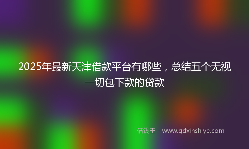 2025年最新天津借款平台有哪些，总结五个无视一切包下款的贷款