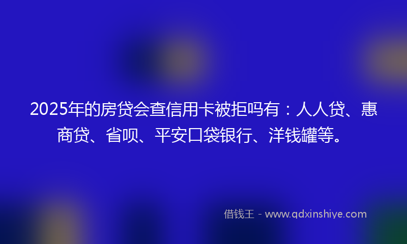 2025年的房贷会查信用卡被拒吗有：人人贷、惠商贷、省呗、平安口袋银行、洋钱罐等。