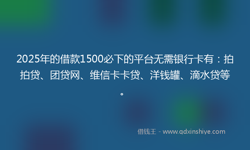 2025年的借款1500必下的平台无需银行卡有：拍拍贷、团贷网、维信卡卡贷、洋钱罐、滴水贷等。