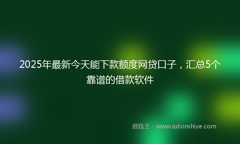 2025年最新今天能下款额度网贷口子，汇总5个靠谱的借款软件