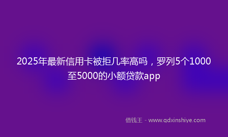 2025年最新信用卡被拒几率高吗，罗列5个1000至5000的小额贷款app