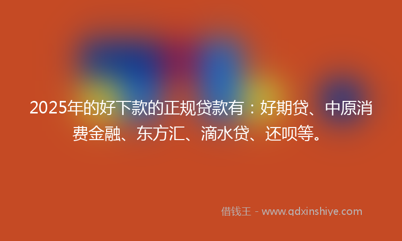2025年的好下款的正规贷款有：好期贷、中原消费金融、东方汇、滴水贷、还呗等。