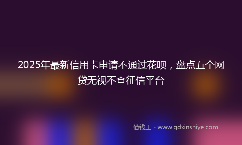 2025年最新信用卡申请不通过花呗，盘点五个网贷无视不查征信平台