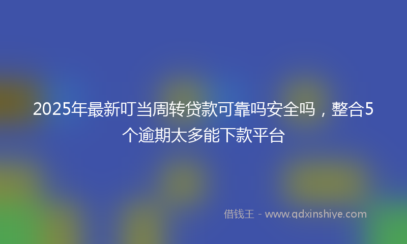 2025年最新叮当周转贷款可靠吗安全吗，整合5个逾期太多能下款平台