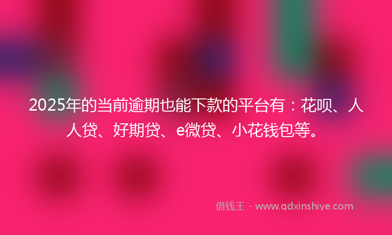 2025年的当前逾期也能下款的平台有：花呗、人人贷、好期贷、e微贷、小花钱包等。