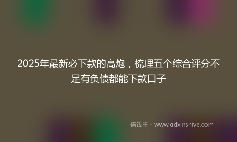2025年最新必下款的高炮，梳理五个综合评分不足有负债都能下款口子