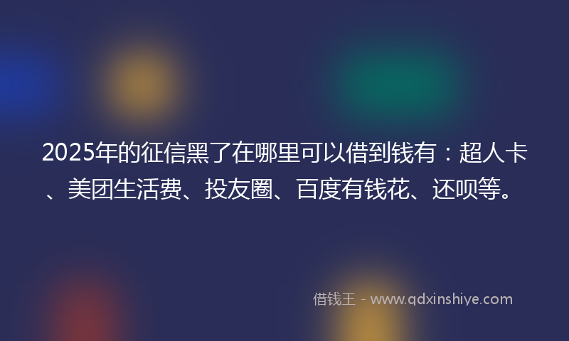 2025年的征信黑了在哪里可以借到钱有：超人卡、美团生活费、投友圈、百度有钱花、还呗等。