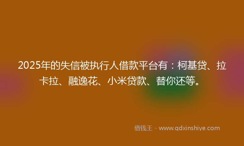 2025年的失信被执行人借款平台有：柯基贷、拉卡拉、融逸花、小米贷款、替你还等。