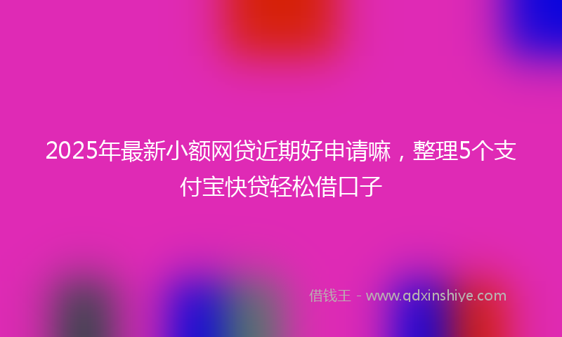 2025年最新小额网贷近期好申请嘛，整理5个支付宝快贷轻松借口子