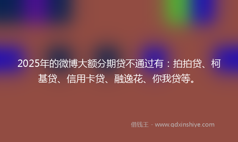 2025年的微博大额分期贷不通过有：拍拍贷、柯基贷、信用卡贷、融逸花、你我贷等。