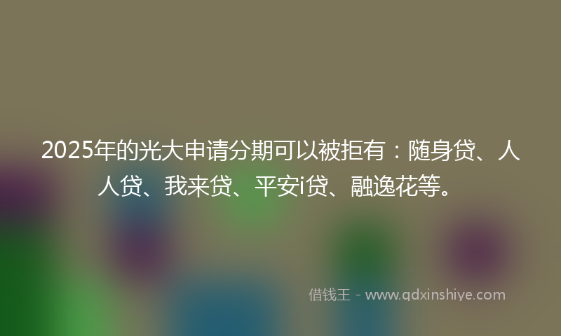 2025年的光大申请分期可以被拒有：随身贷、人人贷、我来贷、平安i贷、融逸花等。
