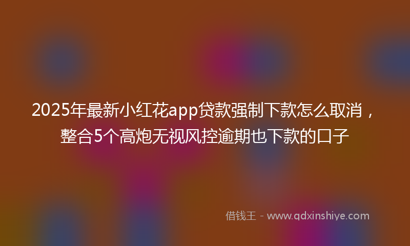 2025年最新小红花app贷款强制下款怎么取消，整合5个高炮无视风控逾期也下款的口子