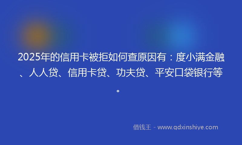 2025年的信用卡被拒如何查原因有：度小满金融、人人贷、信用卡贷、功夫贷、平安口袋银行等。