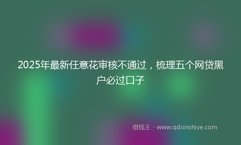 2025年最新任意花审核不通过，梳理五个网贷黑户必过口子
