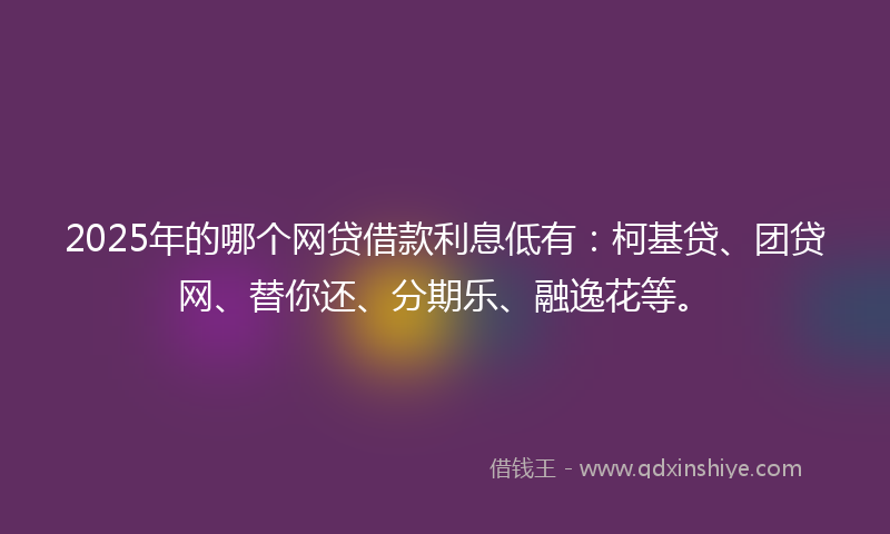 2025年的哪个网贷借款利息低有：柯基贷、团贷网、替你还、分期乐、融逸花等。